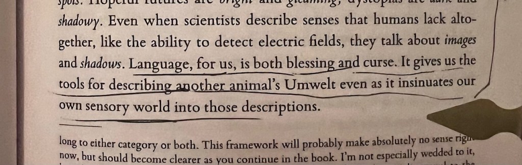 Image of quote from An Immense World by Ed Yong: "language, for us, is both a blessing and curse. It gives us the tools for describing another animal's Umwelt even as it insinuates our own sensory world into those descriptions."