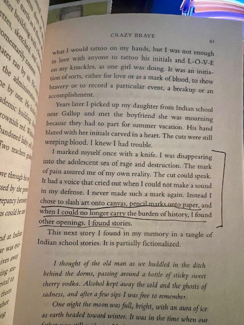 Page 91 of Crazy Brave with section underlined: “I chose to slash art onto canvas, pencil marks onto paper, and when I could no longer carry the burden of history, I found other openings. I found stories” (91). 